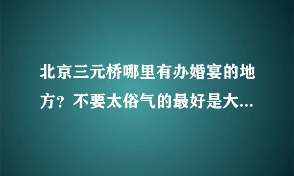 北京三元桥哪里有办婚宴的地方？不要太俗气的最好是大型的地方