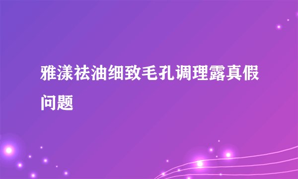 雅漾祛油细致毛孔调理露真假问题