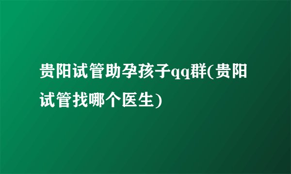 贵阳试管助孕孩子qq群(贵阳试管找哪个医生)