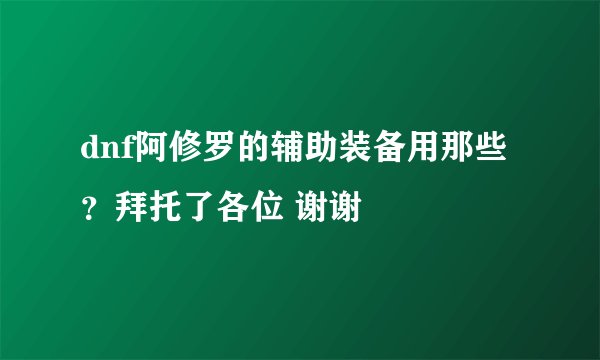 dnf阿修罗的辅助装备用那些？拜托了各位 谢谢