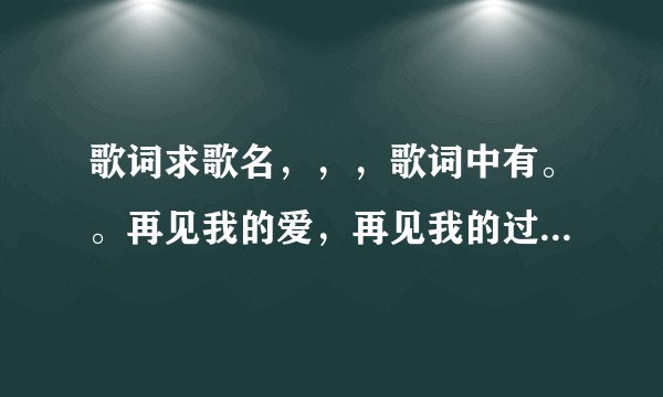 歌词求歌名,,,歌词中有。。再见我的爱,再见我的过去,再见我的眼泪