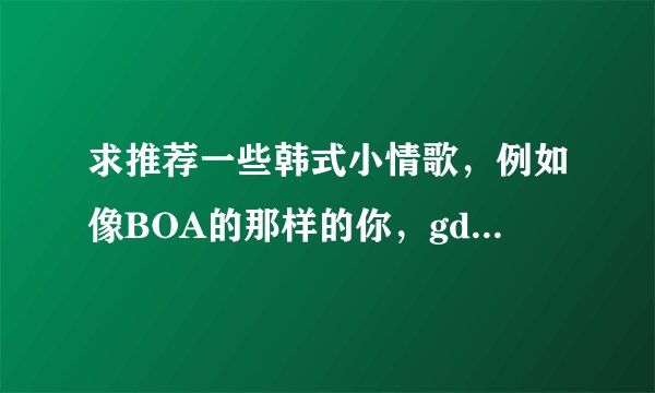 求推荐一些韩式小情歌,例如像BOA的那样的你,gd的那xx这种感觉的~~~谢谢啦