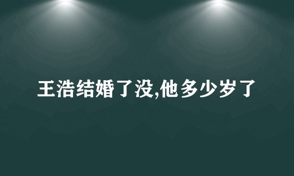 王浩结婚了没,他多少岁了