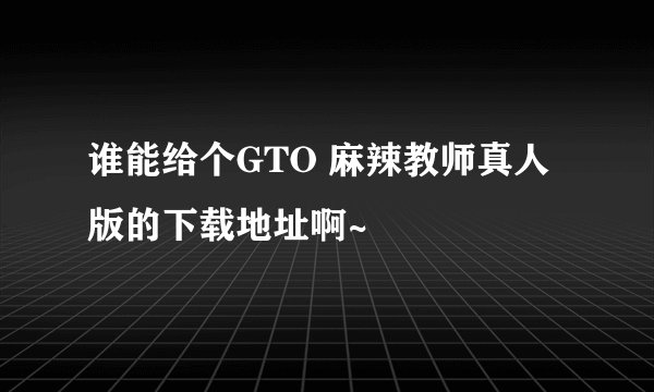 谁能给个GTO 麻辣教师真人版的下载地址啊~