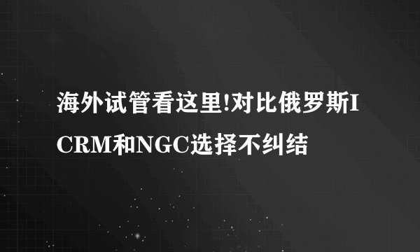 海外试管看这里!对比俄罗斯ICRM和NGC选择不纠结