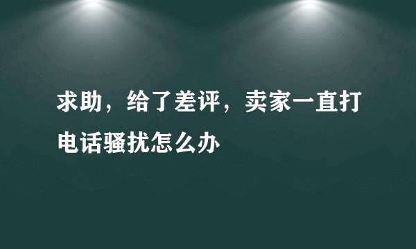 求助，给了差评，卖家一直打电话骚扰怎么办