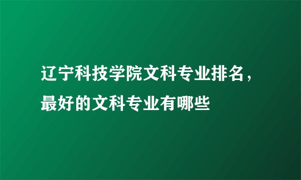 辽宁科技学院文科专业排名，最好的文科专业有哪些