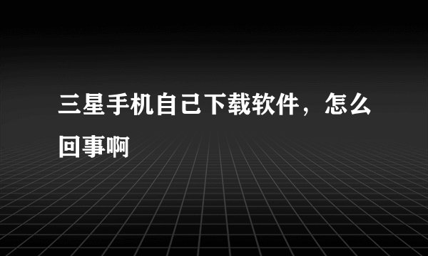 三星手机自己下载软件，怎么回事啊