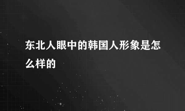 东北人眼中的韩国人形象是怎么样的