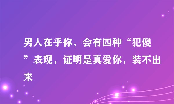 男人在乎你，会有四种“犯傻”表现，证明是真爱你，装不出来