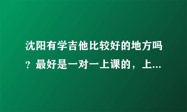 沈阳有学吉他比较好的地方吗？最好是一对一上课的，上课的人多我有点不好意思。环境还得好点，谢谢啦