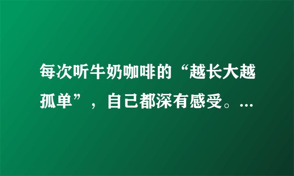 每次听牛奶咖啡的“越长大越孤单”，自己都深有感受。为什么长大了，自己原来是那么孤单的？