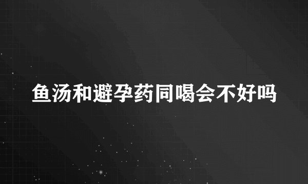 鱼汤和避孕药同喝会不好吗