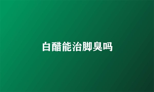 白醋能治脚臭吗