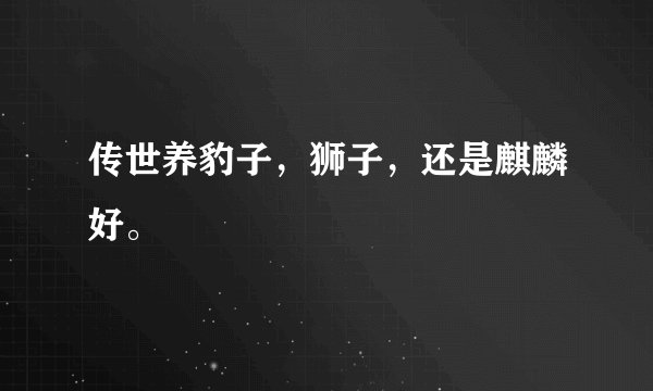 传世养豹子，狮子，还是麒麟好。