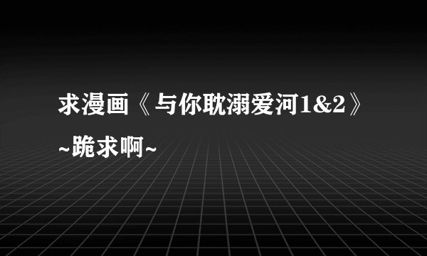 求漫画《与你耽溺爱河1&2》~跪求啊~