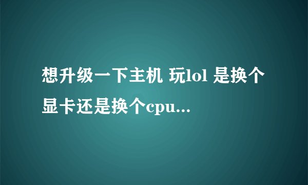 想升级一下主机 玩lol 是换个显卡还是换个cpu实在 求大神帮看下