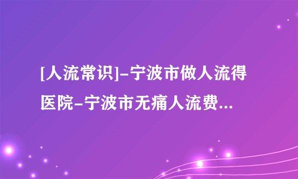 [人流常识]-宁波市做人流得医院-宁波市无痛人流费用包括哪些