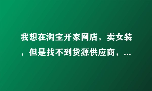 我想在淘宝开家网店，卖女装，但是找不到货源供应商，想寻找一家零库存可以直接代理的货源供应商。希望能给我具体的网址，另外衣服要比较时尚，价格适当。非诚勿扰！！
