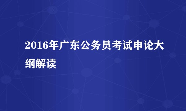 2016年广东公务员考试申论大纲解读