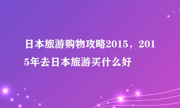 日本旅游购物攻略2015，2015年去日本旅游买什么好