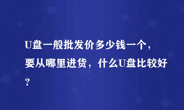 U盘一般批发价多少钱一个，要从哪里进货，什么U盘比较好？