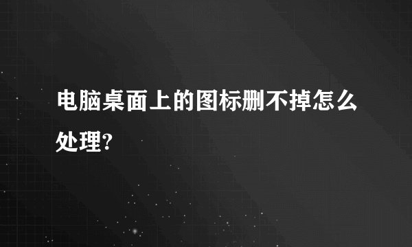 电脑桌面上的图标删不掉怎么处理?