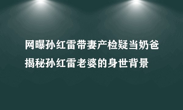 网曝孙红雷带妻产检疑当奶爸揭秘孙红雷老婆的身世背景