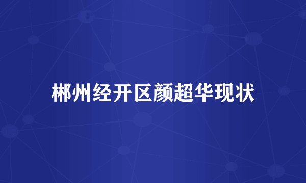 郴州经开区颜超华现状