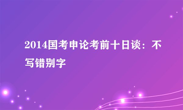 2014国考申论考前十日谈:不写错别字