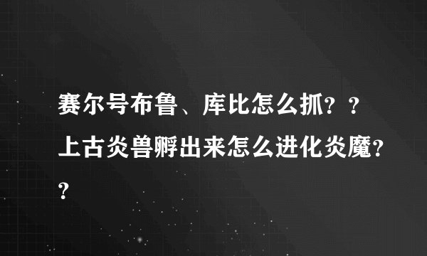 赛尔号布鲁、库比怎么抓？？上古炎兽孵出来怎么进化炎魔？？
