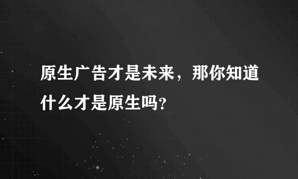 原生广告才是未来，那你知道什么才是原生吗？