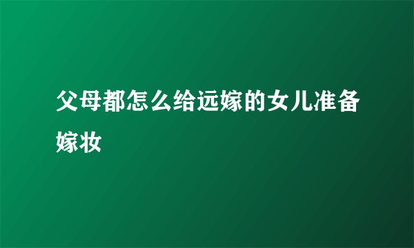 父母都怎么给远嫁的女儿准备嫁妆