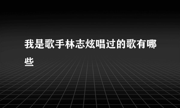 我是歌手林志炫唱过的歌有哪些