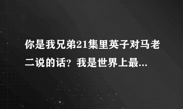 你是我兄弟21集里英子对马老二说的话?我是世界上最死皮赖脸的人,你是世界上最不开窍的人,的完整版?