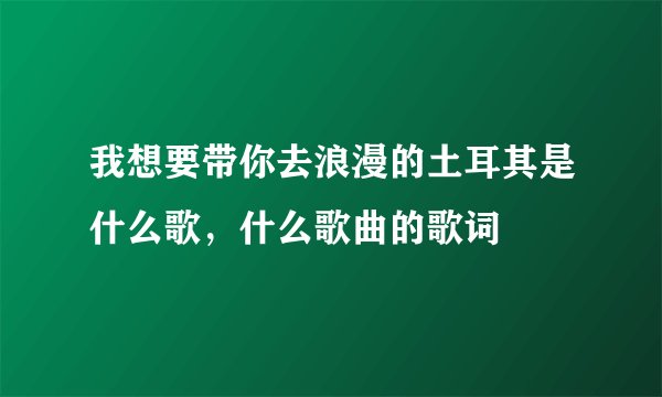 我想要带你去浪漫的土耳其是什么歌，什么歌曲的歌词