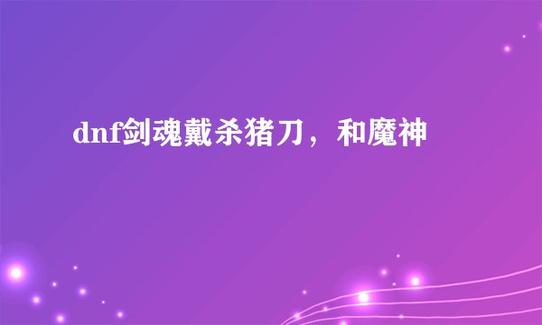 dnf剑魂戴杀猪刀,和魔神