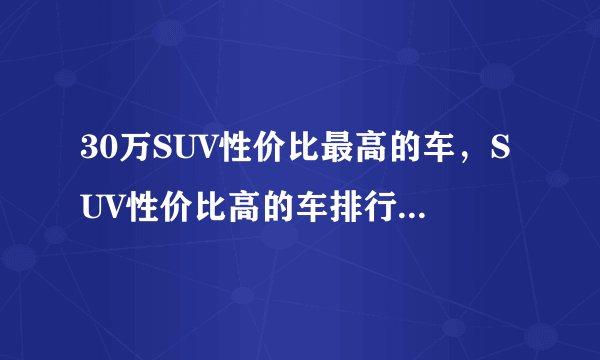 30万SUV性价比最高的车，SUV性价比高的车排行榜2021
