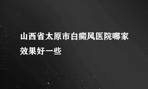 山西省太原市白癜风医院哪家效果好一些