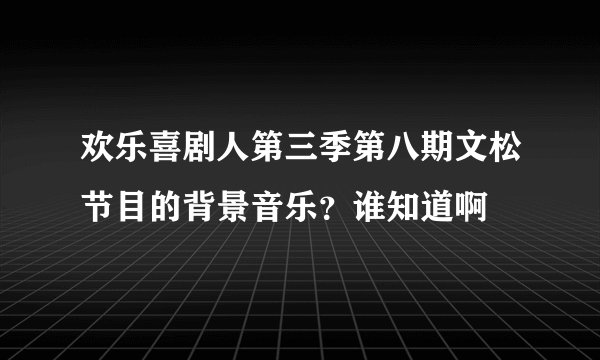 欢乐喜剧人第三季第八期文松节目的背景音乐？谁知道啊