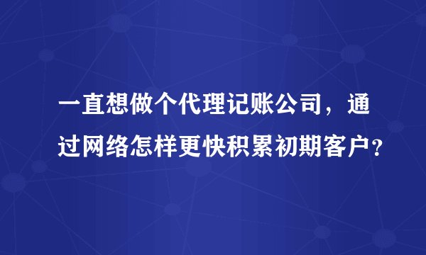 一直想做个代理记账公司，通过网络怎样更快积累初期客户？