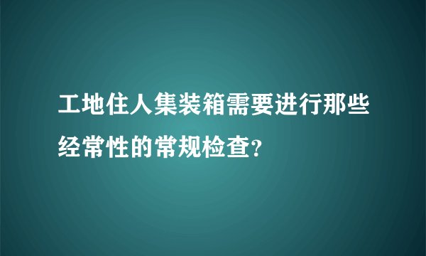 工地住人集装箱需要进行那些经常性的常规检查?