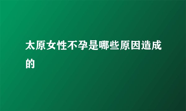 太原女性不孕是哪些原因造成的