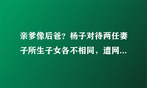 亲爹像后爸？杨子对待两任妻子所生子女各不相同，遭网友热议！