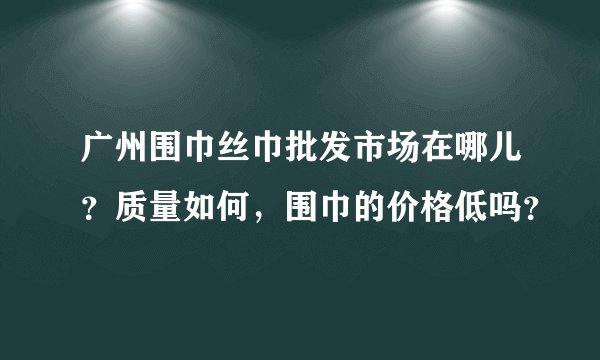 广州围巾丝巾批发市场在哪儿？质量如何，围巾的价格低吗？