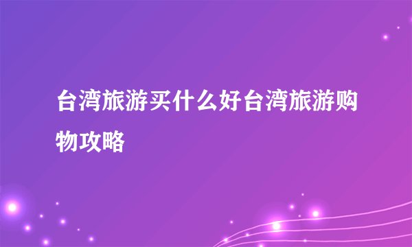 台湾旅游买什么好台湾旅游购物攻略