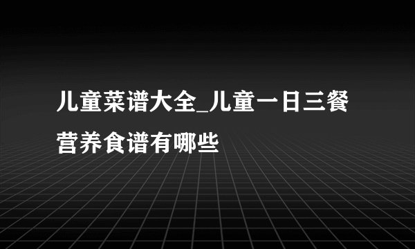 儿童菜谱大全_儿童一日三餐营养食谱有哪些