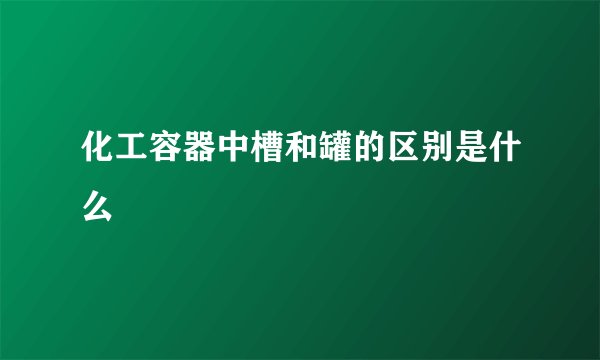 化工容器中槽和罐的区别是什么