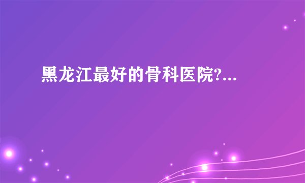 黑龙江最好的骨科医院?...