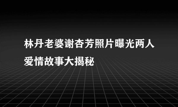 林丹老婆谢杏芳照片曝光两人爱情故事大揭秘